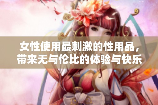 女性使用最刺激的性用品，带来无与伦比的体验与快乐
