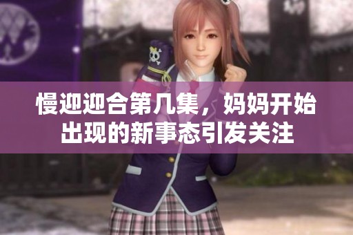 慢迎迎合第几集，妈妈开始出现的新事态引发关注