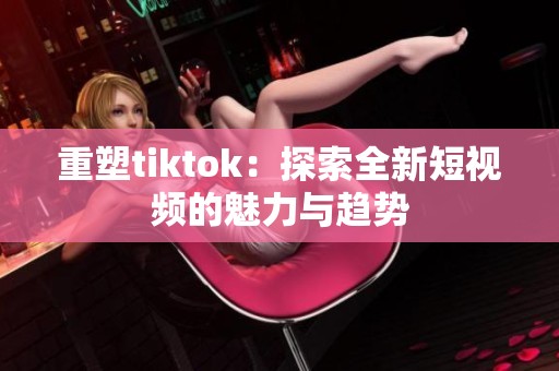 重塑tiktok：探索全新短视频的魅力与趋势