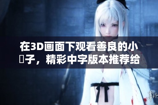 在3D画面下观看善良的小峓子，精彩中字版本推荐给你