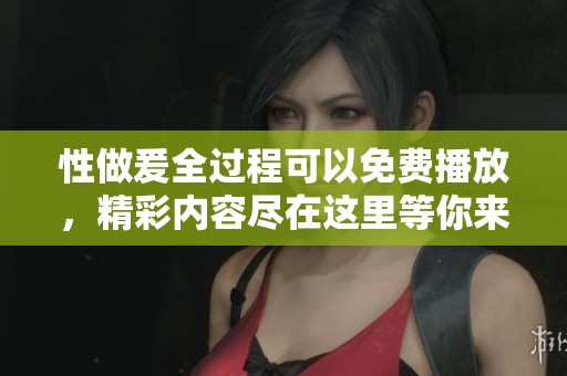 性做爰全过程可以免费播放，精彩内容尽在这里等你来观看