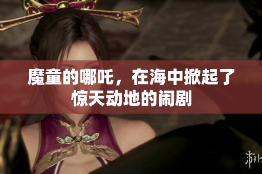 魔童的哪吒，在海中掀起了惊天动地的闹剧