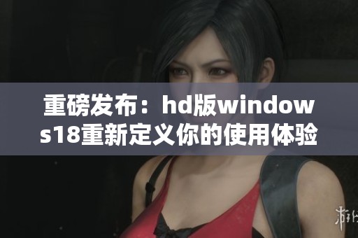 重磅发布：hd版windows18重新定义你的使用体验全新探索即将开启