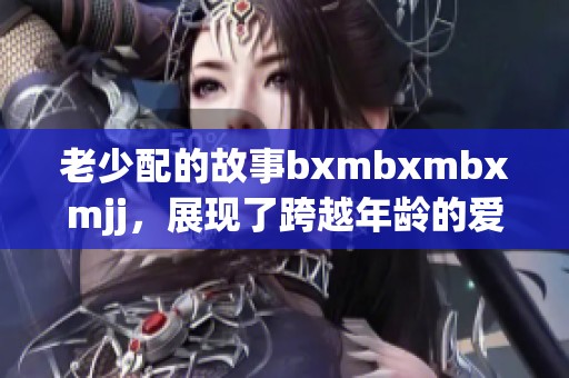 老少配的故事bxmbxmbxmjj，展现了跨越年龄的爱与陪伴