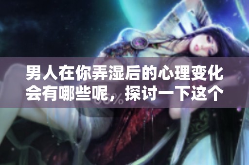 男人在你弄湿后的心理变化会有哪些呢，探讨一下这个话题吧