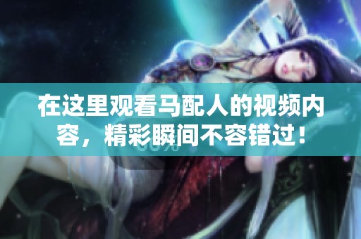 在这里观看马配人的视频内容，精彩瞬间不容错过！