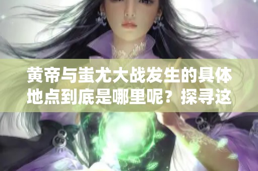 黄帝与蚩尤大战发生的具体地点到底是哪里呢？探寻这场古代传奇战役的场所。