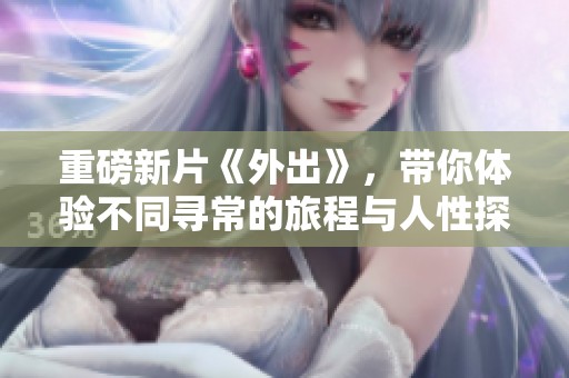 重磅新片《外出》，带你体验不同寻常的旅程与人性探索