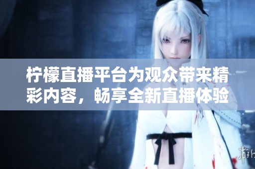 柠檬直播平台为观众带来精彩内容，畅享全新直播体验尽在柠檬直播