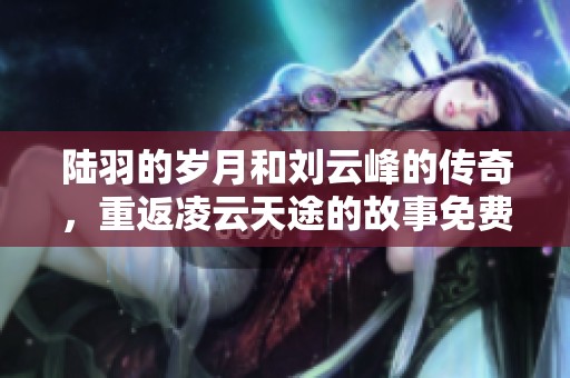 陆羽的岁月和刘云峰的传奇，重返凌云天途的故事免费阅读全文