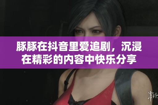 豚豚在抖音里爱追剧，沉浸在精彩的内容中快乐分享