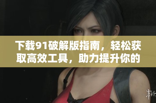 下载91破解版指南，轻松获取高效工具，助力提升你的工作效率