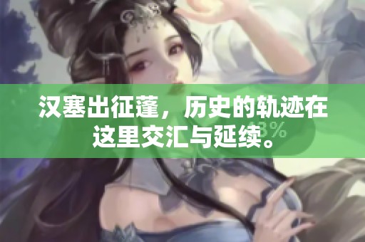 汉塞出征蓬，历史的轨迹在这里交汇与延续。