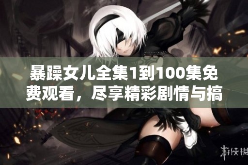暴躁女儿全集1到100集免费观看，尽享精彩剧情与搞笑时刻！
