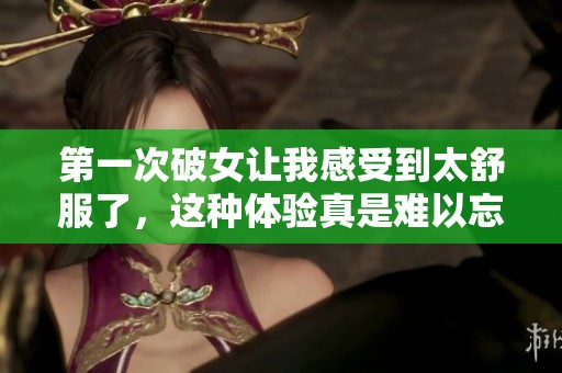 第一次破女让我感受到太舒服了，这种体验真是难以忘怀