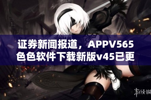 证券新闻报道，APPV565色色软件下载新版v45已更新，带来全新体验与功能