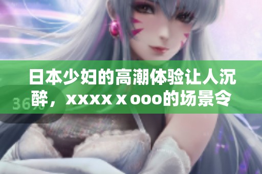 日本少妇的高潮体验让人沉醉，xxxxⅹooo的场景令人难以忘怀