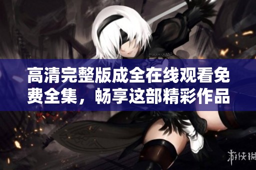 高清完整版成全在线观看免费全集，畅享这部精彩作品的每一个瞬间