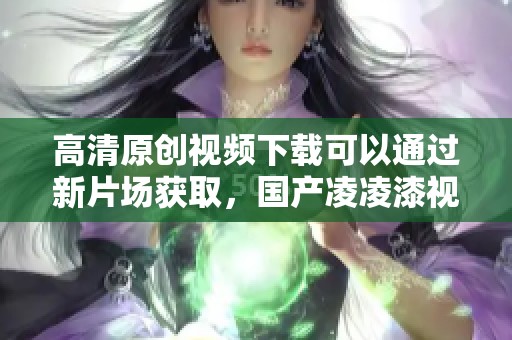高清原创视频下载可以通过新片场获取，国产凌凌漆视频值得一看