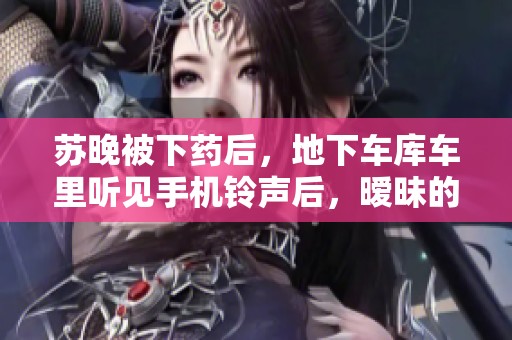 苏晚被下药后，地下车库车里听见手机铃声后，暧昧的玲珑感受到了什么