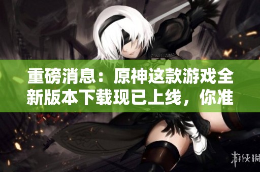 重磅消息：原神这款游戏全新版本下载现已上线，你准备好了吗
