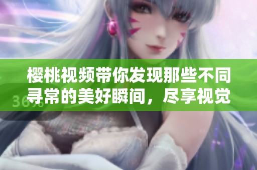 樱桃视频带你发现那些不同寻常的美好瞬间，尽享视觉盛宴！