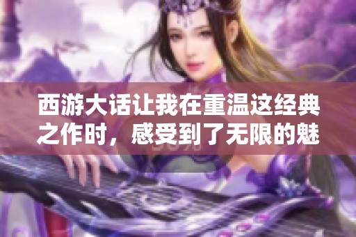 西游大话让我在重温这经典之作时，感受到了无限的魅力与情感