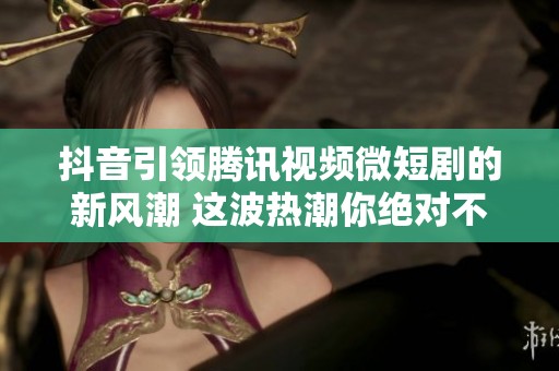 抖音引领腾讯视频微短剧的新风潮 这波热潮你绝对不能错过