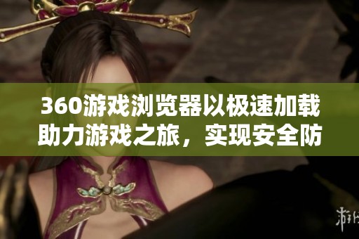 360游戏浏览器以极速加载助力游戏之旅，实现安全防护无死角的全方位保障