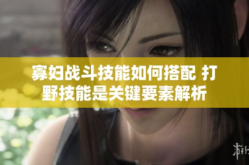 寡妇战斗技能如何搭配 打野技能是关键要素解析
