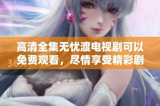 高清全集无忧渡电视剧可以免费观看，尽情享受精彩剧情与快乐时光！