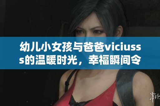 幼儿小女孩与爸爸viciusss的温暖时光，幸福瞬间令人感动不已