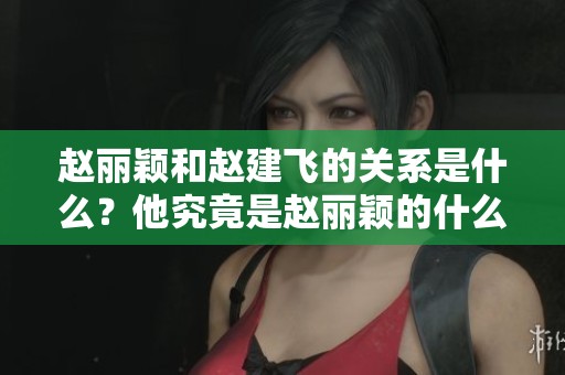 赵丽颖和赵建飞的关系是什么？他究竟是赵丽颖的什么人呢？