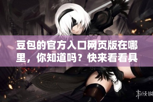 豆包的官方入口网页版在哪里，你知道吗？快来看看具体地址！
