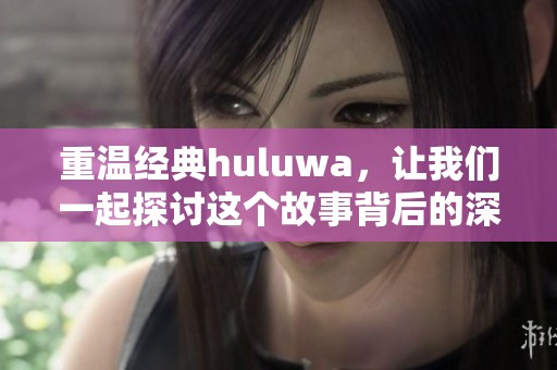 重温经典huluwa，让我们一起探讨这个故事背后的深意与魅力