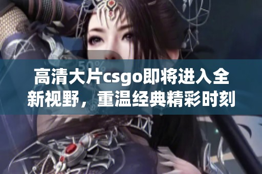 高清大片csgo即将进入全新视野，重温经典精彩时刻不容错过
