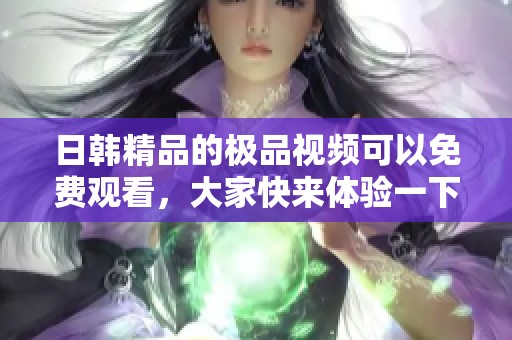 日韩精品的极品视频可以免费观看，大家快来体验一下吧！
