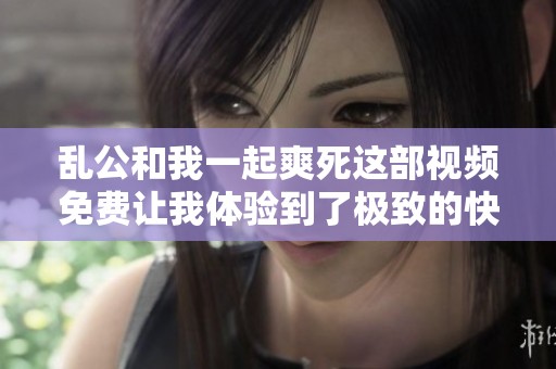 乱公和我一起爽死这部视频免费让我体验到了极致的快感