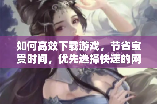 如何高效下载游戏，节省宝贵时间，优先选择快速的网络连接
