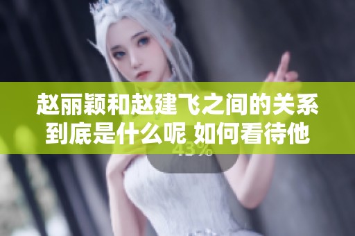 赵丽颖和赵建飞之间的关系到底是什么呢 如何看待他们的亲密联系