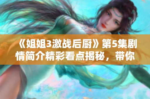 《姐姐3激战后厨》第5集剧情简介精彩看点揭秘，带你深入了解每个细节！