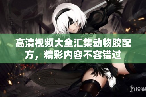 高清视频大全汇集动物胶配方，精彩内容不容错过