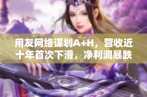 用友网络谋划A+H，营收近十年首次下滑，净利润暴跌且毛利率堪忧。