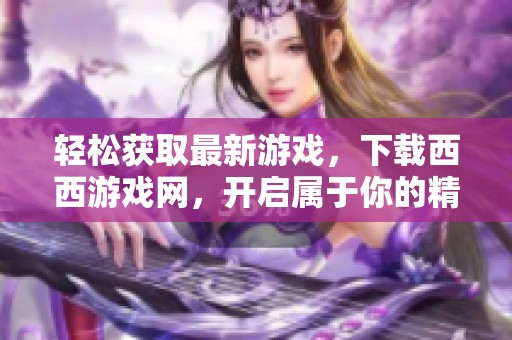轻松获取最新游戏，下载西西游戏网，开启属于你的精彩游戏之旅！