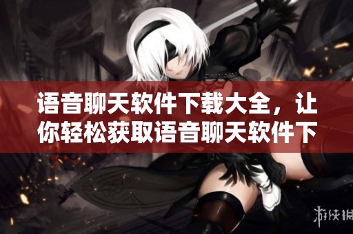 语音聊天软件下载大全，让你轻松获取语音聊天软件下载庞大的资源