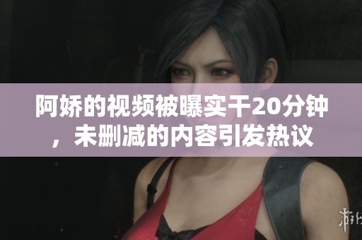阿娇的视频被曝实干20分钟，未删减的内容引发热议