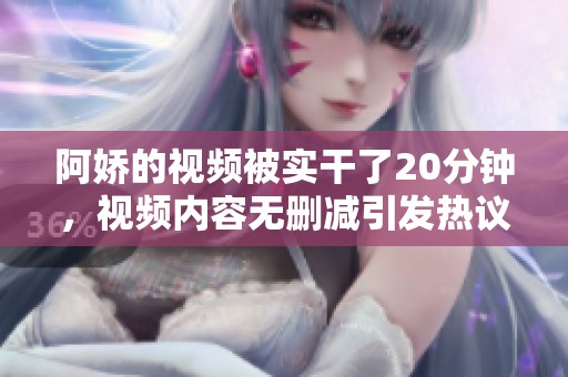 阿娇的视频被实干了20分钟，视频内容无删减引发热议
