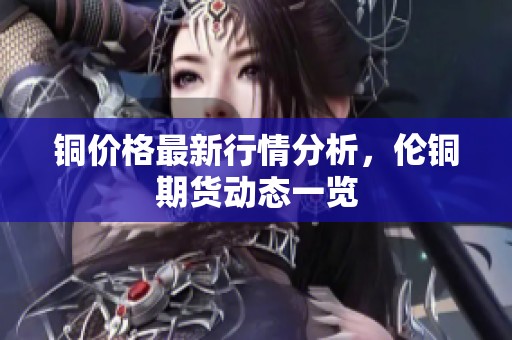 铜价格最新行情分析，伦铜期货动态一览