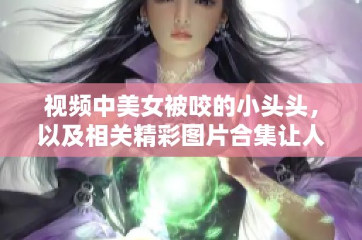 视频中美女被咬的小头头，以及相关精彩图片合集让人惊叹