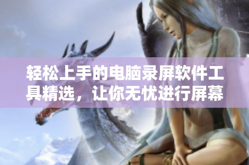 轻松上手的电脑录屏软件工具精选，让你无忧进行屏幕录制！
